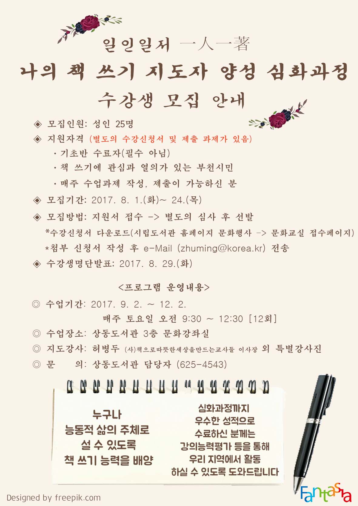 일인일저 나의 책 쓰기 지도자 양성 심화과정 수강생 모집 안내 모집인원 : 성인 25명 지원자격 (별도의 수강신처서 및 제출과제가 있음) 기초반 수료자(필수 아님) 책쓰기에 관심 과 열의가 있는 부천 시민 매주 수업과제 작성, 제출이 가능하신 분 모집기간 : 2017.8.1(화)~24.(목) 모집방법: 지원서 접수 -> 별도의 심사 후 선발 수강신청 다운로드(시립도서관 문화행사 홈페이지 -> 문화교시 ㄹ접수페이지) 첨부 신청서 작성 후 e-mail (zhuming@korea.kr) 전송 ㅅ강생명단발표:2017.8.29(화) 프로그램 운영 수업기간 : 2017.9.2 ~ 12. 2 매주 토요일 오전 9:30 ~12:30 12회 수업장소 상동도서관 3층 문화강좌실 지도강사 허병두(사)책으로 따뜻한 세상을 만드는 이사장 외 특별상사진 문의 : 상동도서관담당자 625-4543